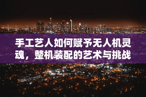 手工艺人如何赋予无人机灵魂，整机装配的艺术与挑战？