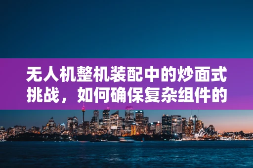 无人机整机装配中的炒面式挑战，如何确保复杂组件的精准融合？