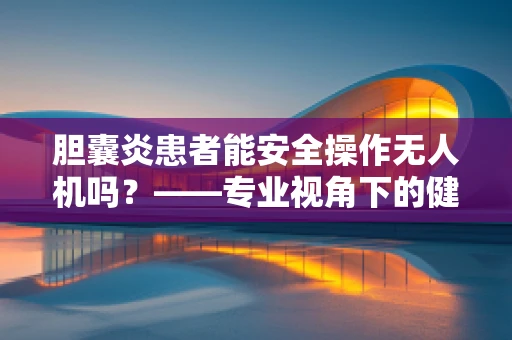 胆囊炎患者能安全操作无人机吗？——专业视角下的健康与安全考量