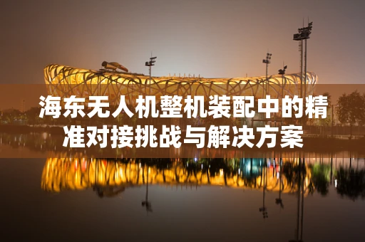 海东无人机整机装配中的精准对接挑战与解决方案