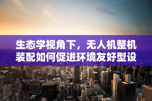 生态学视角下，无人机整机装配如何促进环境友好型设计？