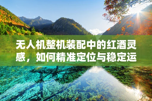 无人机整机装配中的红酒灵感，如何精准定位与稳定运输？