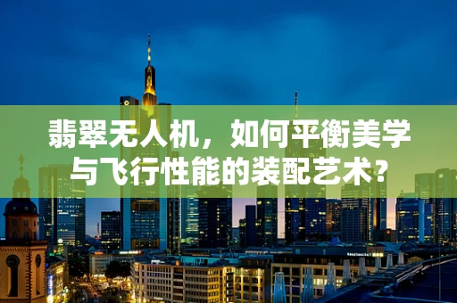 翡翠无人机，如何平衡美学与飞行性能的装配艺术？