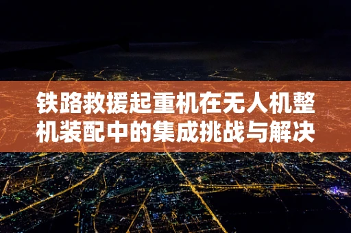 铁路救援起重机在无人机整机装配中的集成挑战与解决方案