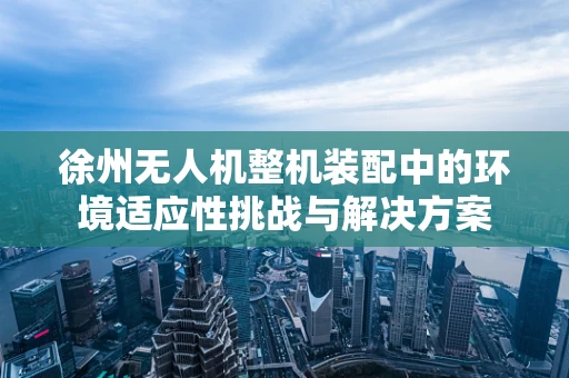 徐州无人机整机装配中的环境适应性挑战与解决方案