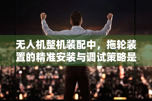 无人机整机装配中，拖轮装置的精准安装与调试策略是什么？