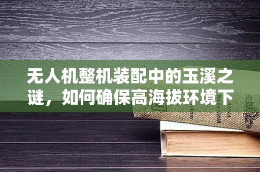无人机整机装配中的玉溪之谜，如何确保高海拔环境下的稳定飞行？