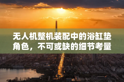 无人机整机装配中的浴缸垫角色，不可或缺的细节考量