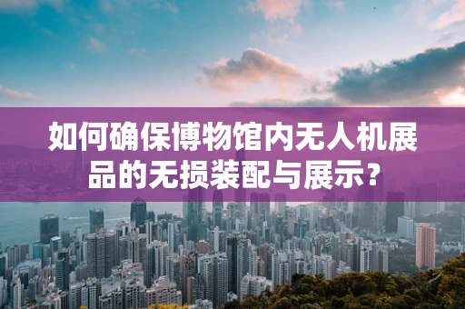 如何确保博物馆内无人机展品的无损装配与展示？