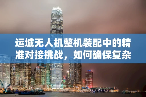 运城无人机整机装配中的精准对接挑战，如何确保复杂组件的精确安装？