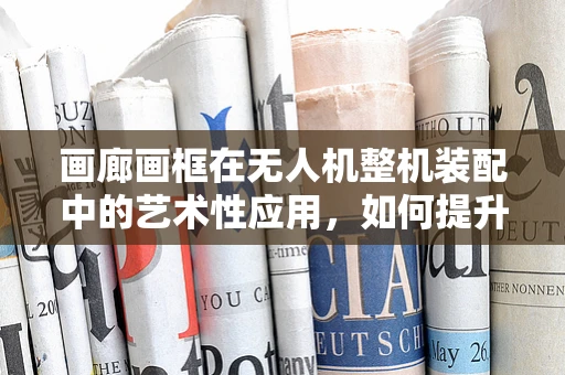 画廊画框在无人机整机装配中的艺术性应用，如何提升视觉与功能的完美融合？