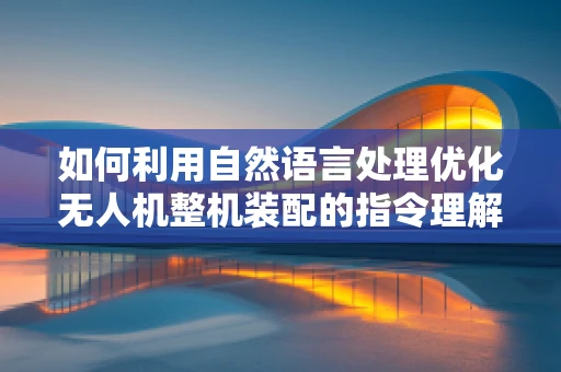 如何利用自然语言处理优化无人机整机装配的指令理解？