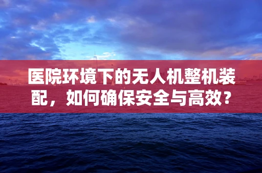 医院环境下的无人机整机装配，如何确保安全与高效？
