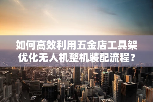 如何高效利用五金店工具架优化无人机整机装配流程？