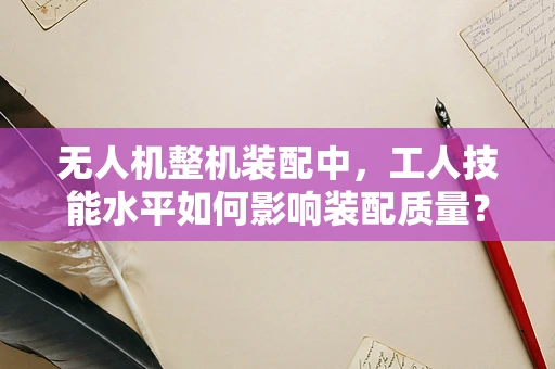 无人机整机装配中，工人技能水平如何影响装配质量？