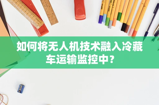 如何将无人机技术融入冷藏车运输监控中？
