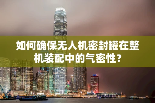 如何确保无人机密封罐在整机装配中的气密性？