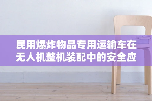 民用爆炸物品专用运输车在无人机整机装配中的安全应用挑战