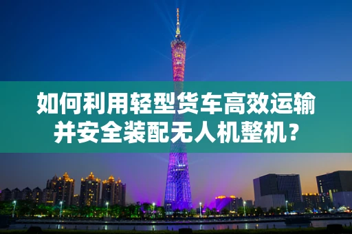 如何利用轻型货车高效运输并安全装配无人机整机？