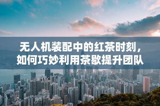 无人机装配中的红茶时刻，如何巧妙利用茶歇提升团队效率？