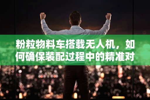 粉粒物料车搭载无人机，如何确保装配过程中的精准对接？