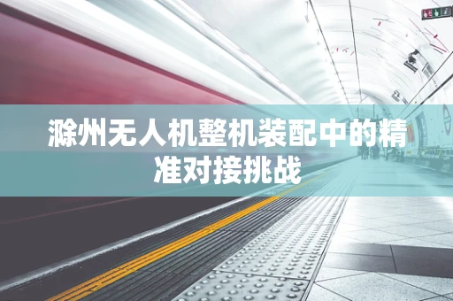 滁州无人机整机装配中的精准对接挑战