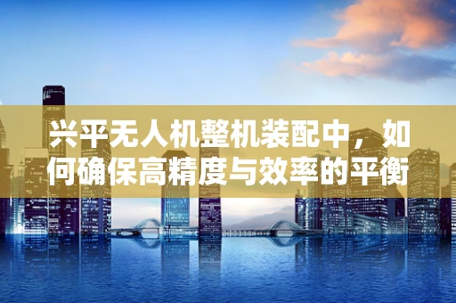 兴平无人机整机装配中，如何确保高精度与效率的平衡？