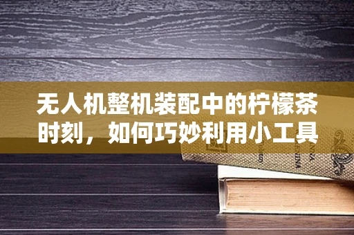 无人机整机装配中的柠檬茶时刻，如何巧妙利用小工具提升效率？