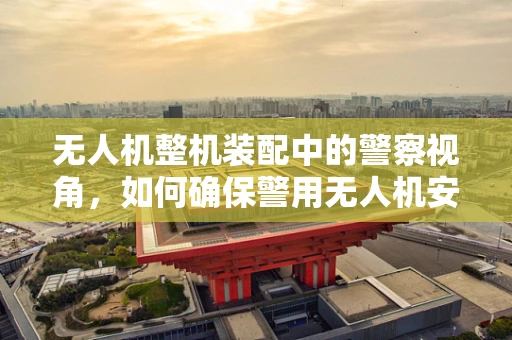 无人机整机装配中的警察视角，如何确保警用无人机安全高效执行任务？