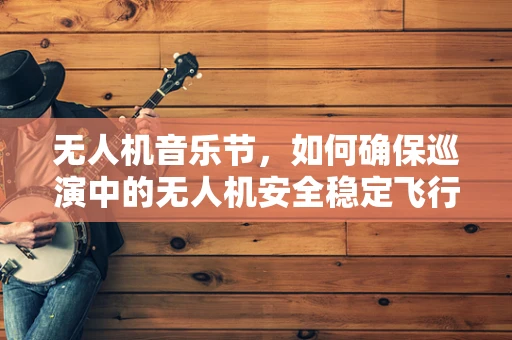 无人机音乐节，如何确保巡演中的无人机安全稳定飞行？