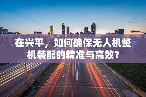 在兴平，如何确保无人机整机装配的精准与高效？