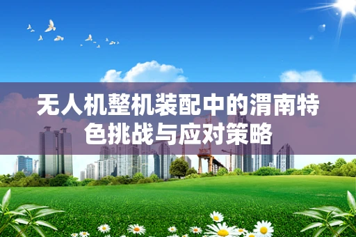 无人机整机装配中的渭南特色挑战与应对策略