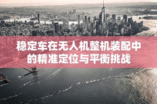 稳定车在无人机整机装配中的精准定位与平衡挑战