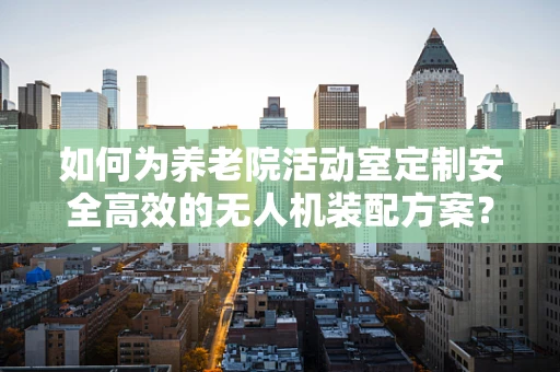 如何为养老院活动室定制安全高效的无人机装配方案？