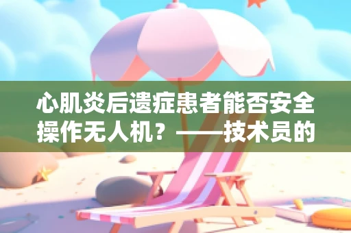 心肌炎后遗症患者能否安全操作无人机？——技术员的专业视角
