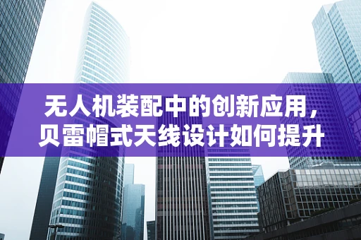 无人机装配中的创新应用，贝雷帽式天线设计如何提升信号稳定性？