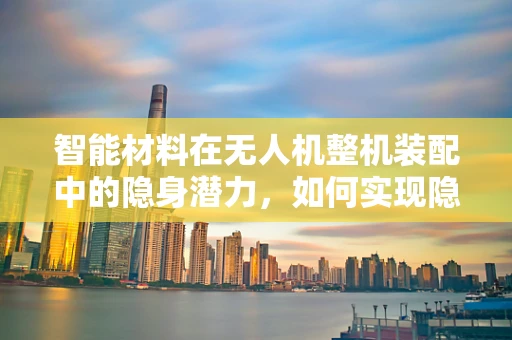 智能材料在无人机整机装配中的隐身潜力，如何实现隐形与自适应调节？