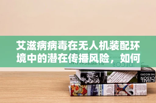 艾滋病病毒在无人机装配环境中的潜在传播风险，如何安全防护？