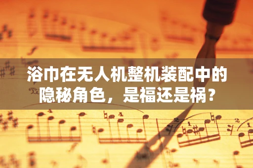 浴巾在无人机整机装配中的隐秘角色，是福还是祸？