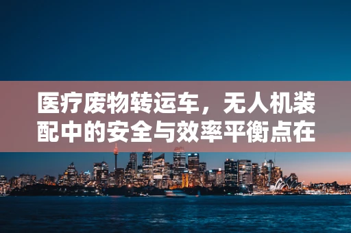 医疗废物转运车，无人机装配中的安全与效率平衡点在哪里？