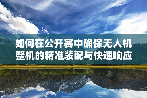 如何在公开赛中确保无人机整机的精准装配与快速响应？