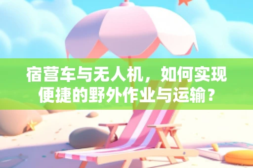 宿营车与无人机，如何实现便捷的野外作业与运输？