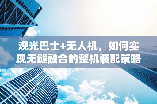 观光巴士+无人机，如何实现无缝融合的整机装配策略？