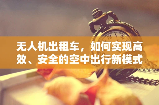 无人机出租车，如何实现高效、安全的空中出行新模式？