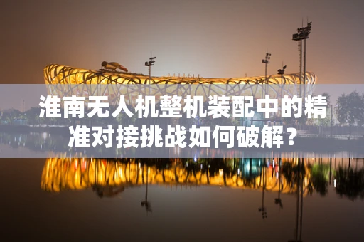 淮南无人机整机装配中的精准对接挑战如何破解？