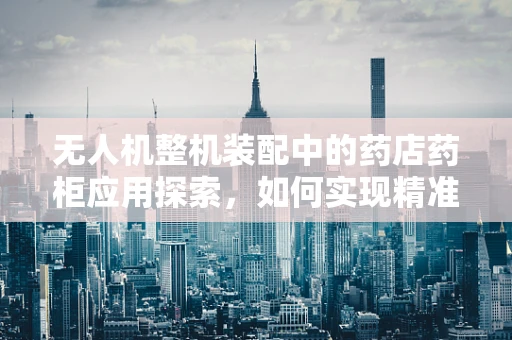 无人机整机装配中的药店药柜应用探索，如何实现精准配送与监控？