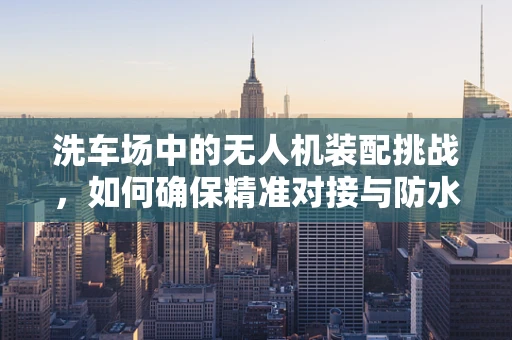 洗车场中的无人机装配挑战，如何确保精准对接与防水性能？