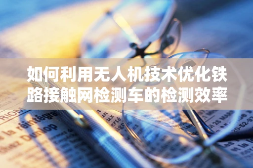 如何利用无人机技术优化铁路接触网检测车的检测效率？