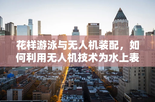 花样游泳与无人机装配，如何利用无人机技术为水上表演增添新奇视角？