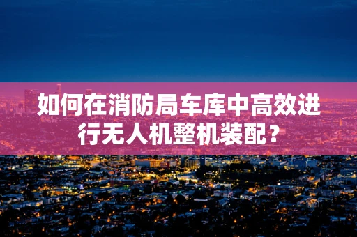 如何在消防局车库中高效进行无人机整机装配？